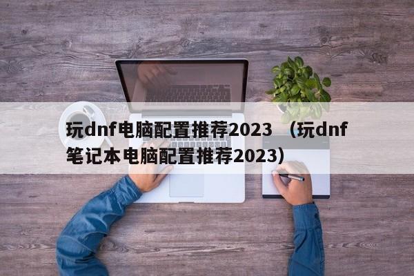 玩dnf电脑配置推荐2023 （玩dnf笔记本电脑配置推荐2023）
