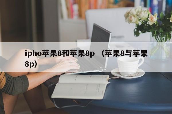 ipho苹果8和苹果8p （苹果8与苹果8p）