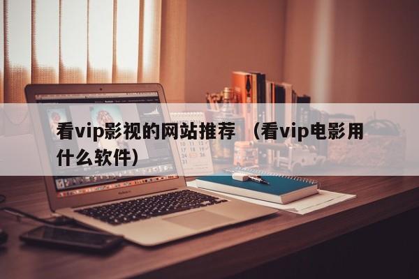 看vip影视的网站推荐 （看vip电影用什么软件）