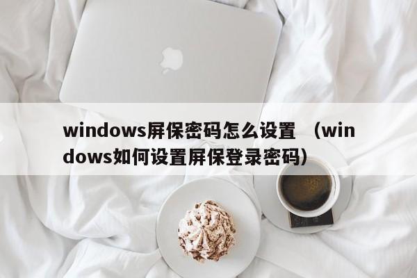 windows屏保密码怎么设置 （windows如何设置屏保登录密码）